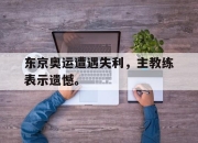 IM电竞欧洲杯-东京奥运遭遇失利，主教练表示遗憾。