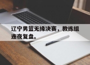 IM电竞欧洲杯-辽宁男篮无缘决赛，教练组连夜复盘。