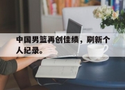 中国电子竞技游戏综合-中国男篮再创佳绩，刷新个人纪录。