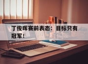 IM电竞娱乐平台-丁俊晖赛前表态：目标只有冠军！