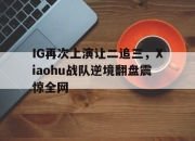 中国电子竞技游戏综合-IG再次上演让二追三，Xiaohu战队逆境翻盘震惊全网