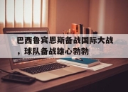 IM电竞欧洲杯-巴西鲁宾恩斯备战国际大战，球队备战雄心勃勃