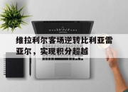 IM电竞娱乐平台-维拉利尔客场逆转比利亚雷亚尔，实现积分超越