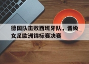 IM电竞娱乐平台-德国队击败西班牙队，晋级女足欧洲锦标赛决赛
