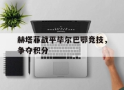 IM电竞娱乐平台-赫塔菲战平毕尔巴鄂竞技，争夺积分