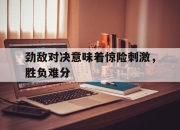 IM电竞欧洲杯-劲敌对决意味着惊险刺激，胜负难分