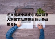 中国电子竞技游戏综合-尤文图斯中场皮尔洛成为意大利国家队新任主帅，备战世界杯