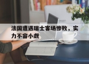 IM电竞娱乐平台-法国遭遇瑞士客场惨败，实力不容小觑