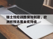 IM电竞娱乐平台-瑞士惊险战胜保加利亚，欧洲杯预选赛未完待续