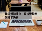 IM电竞娱乐平台-法国横扫捷克，轻松晋级欧洲杯半决赛