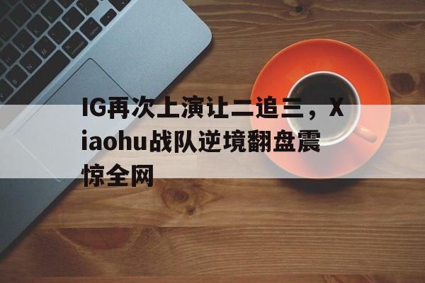 IG再次上演让二追三，Xiaohu战队逆境翻盘震惊全网