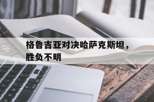 格鲁吉亚对决哈萨克斯坦，胜负不明