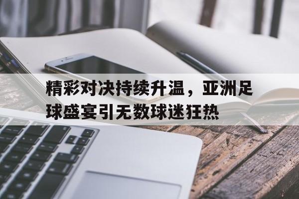 精彩对决持续升温，亚洲足球盛宴引无数球迷狂热