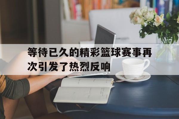 等待已久的精彩篮球赛事再次引发了热烈反响