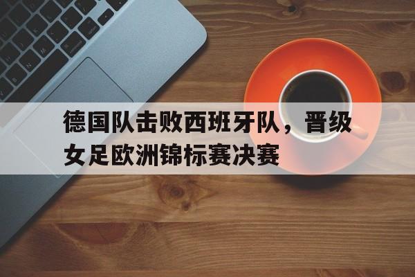 德国队击败西班牙队，晋级女足欧洲锦标赛决赛