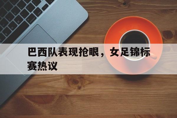 巴西队表现抢眼，女足锦标赛热议