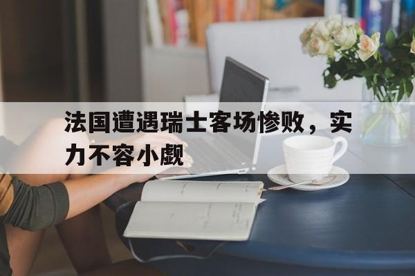 法国遭遇瑞士客场惨败，实力不容小觑