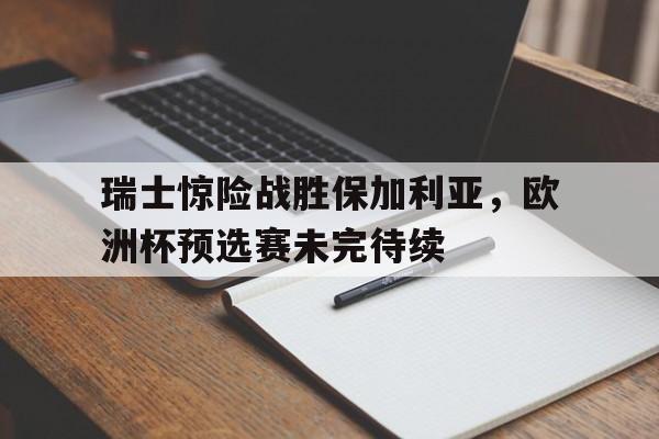 瑞士惊险战胜保加利亚，欧洲杯预选赛未完待续